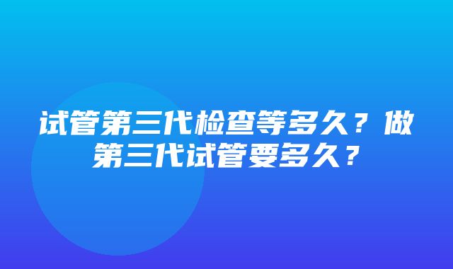 试管第三代检查等多久？做第三代试管要多久？