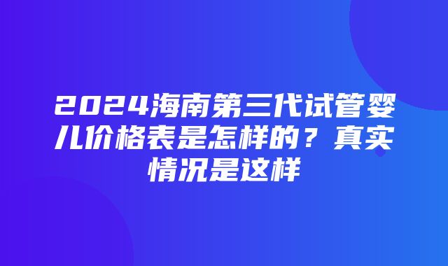 2024海南第三代试管婴儿价格表是怎样的？真实情况是这样