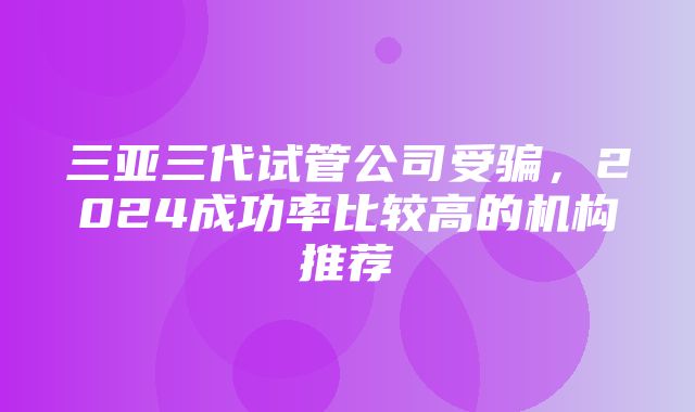 三亚三代试管公司受骗，2024成功率比较高的机构推荐