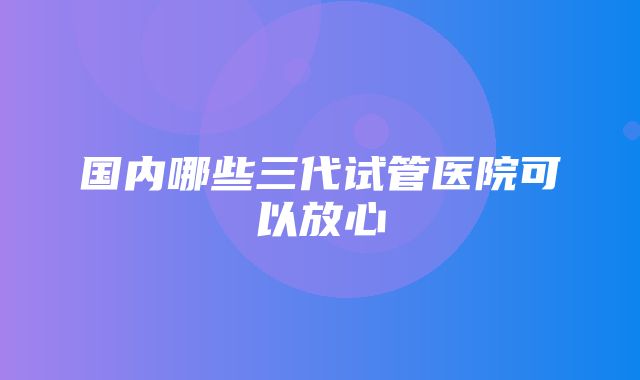 国内哪些三代试管医院可以放心