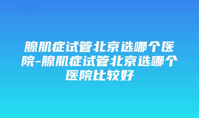 腺肌症试管北京选哪个医院-腺肌症试管北京选哪个医院比较好