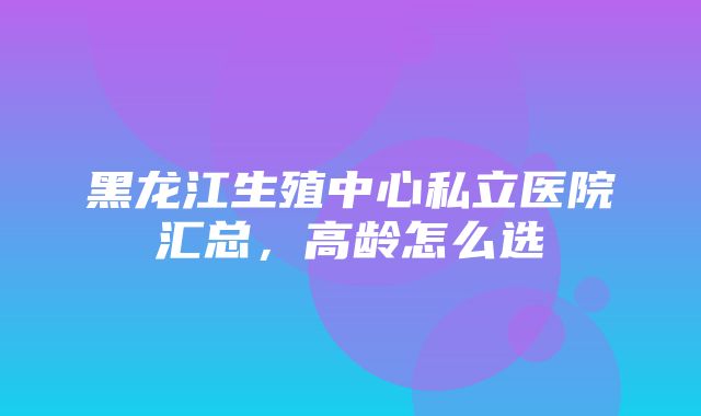 黑龙江生殖中心私立医院汇总，高龄怎么选