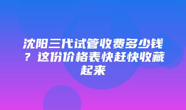 沈阳三代试管收费多少钱？这份价格表快赶快收藏起来