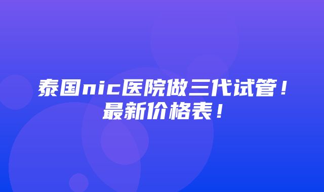 泰国nic医院做三代试管！最新价格表！