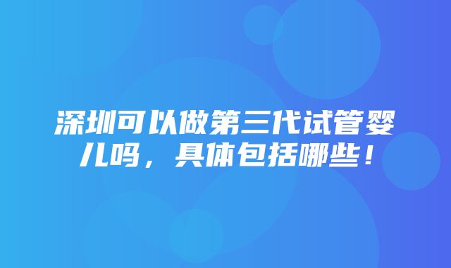 深圳可以做第三代试管婴儿吗，具体包括哪些！