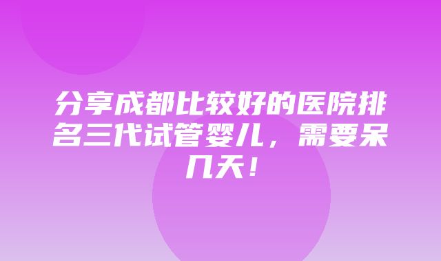 分享成都比较好的医院排名三代试管婴儿，需要呆几天！