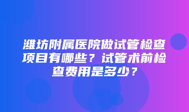 潍坊附属医院做试管检查项目有哪些？试管术前检查费用是多少？