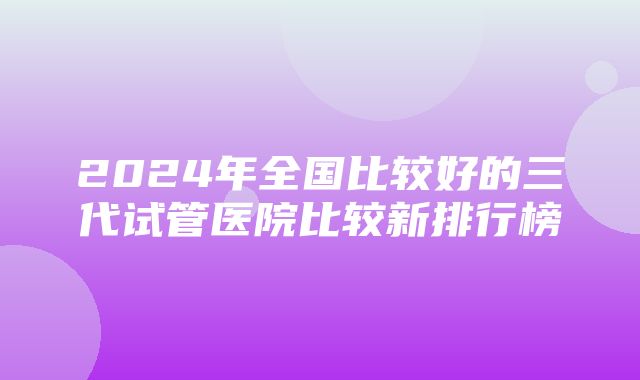 2024年全国比较好的三代试管医院比较新排行榜