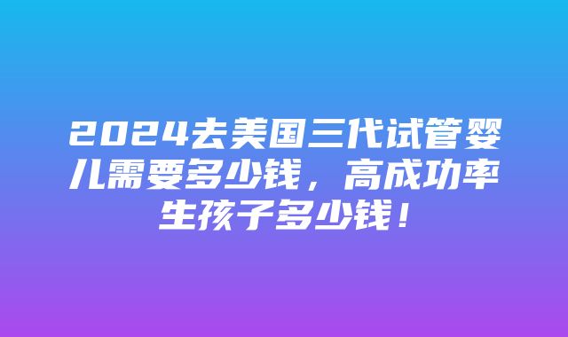 2024去美国三代试管婴儿需要多少钱，高成功率生孩子多少钱！