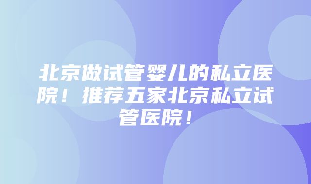 北京做试管婴儿的私立医院！推荐五家北京私立试管医院！