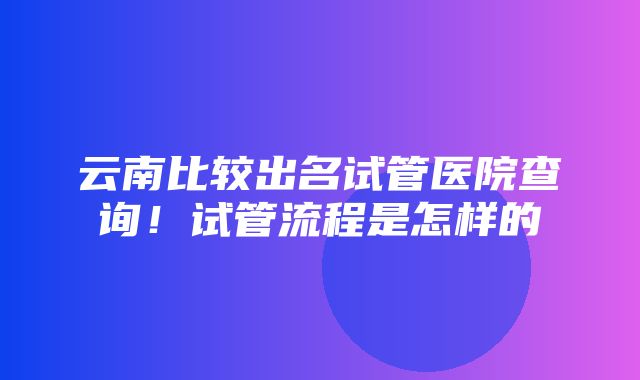 云南比较出名试管医院查询！试管流程是怎样的