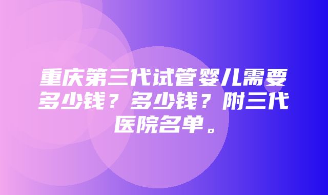 重庆第三代试管婴儿需要多少钱？多少钱？附三代医院名单。