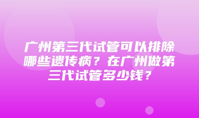 广州第三代试管可以排除哪些遗传病？在广州做第三代试管多少钱？