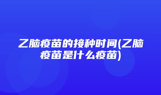 乙脑疫苗的接种时间(乙脑疫苗是什么疫苗)