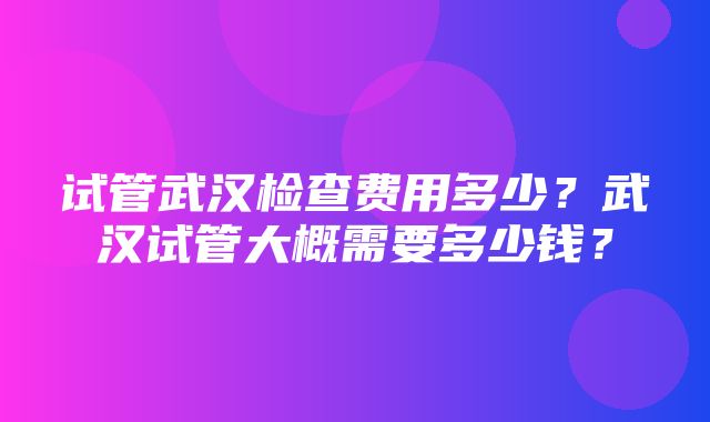 试管武汉检查费用多少？武汉试管大概需要多少钱？