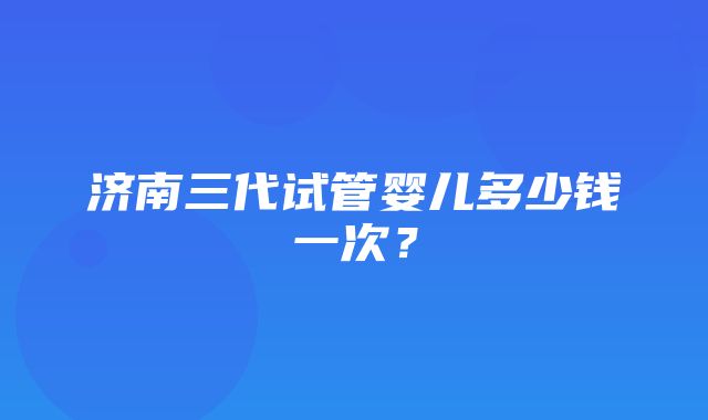 济南三代试管婴儿多少钱一次？