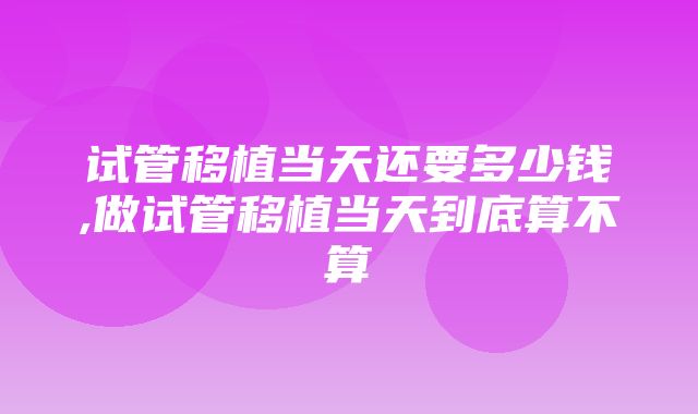 试管移植当天还要多少钱,做试管移植当天到底算不算