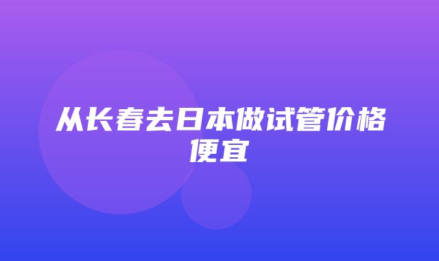 从长春去日本做试管价格便宜