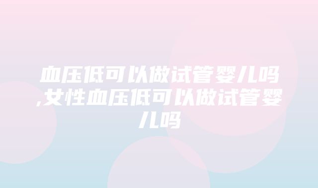 血压低可以做试管婴儿吗,女性血压低可以做试管婴儿吗