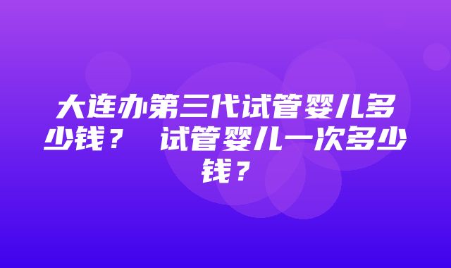 大连办第三代试管婴儿多少钱？ 试管婴儿一次多少钱？