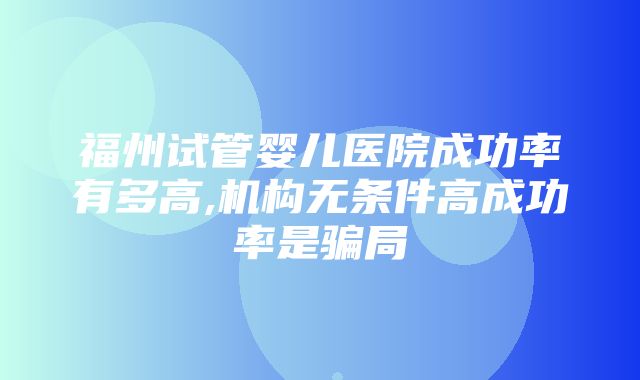 福州试管婴儿医院成功率有多高,机构无条件高成功率是骗局