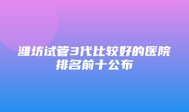 潍坊试管3代比较好的医院排名前十公布