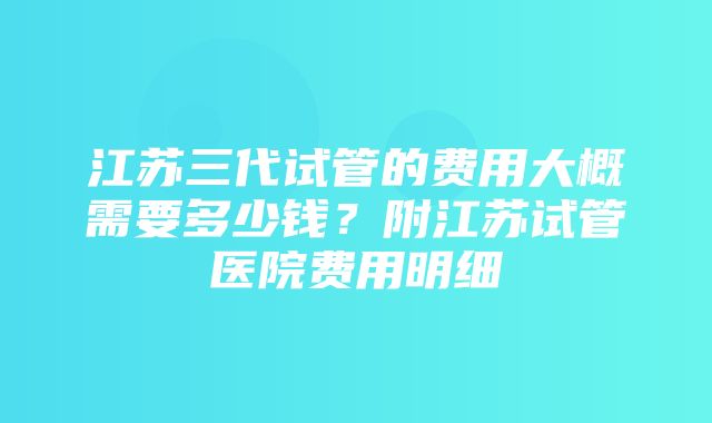 江苏三代试管的费用大概需要多少钱？附江苏试管医院费用明细