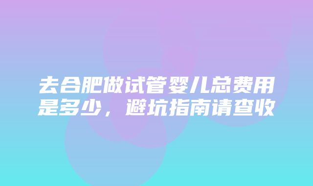 去合肥做试管婴儿总费用是多少，避坑指南请查收