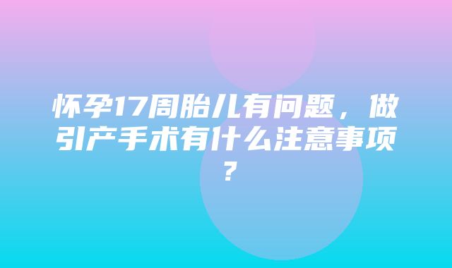 怀孕17周胎儿有问题，做引产手术有什么注意事项？