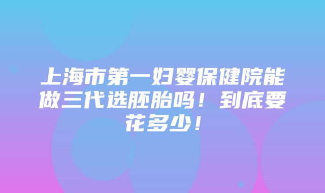 上海市第一妇婴保健院能做三代选胚胎吗！到底要花多少！