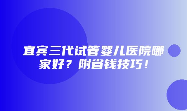 宜宾三代试管婴儿医院哪家好？附省钱技巧！