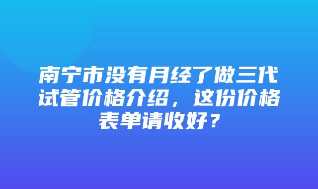 南宁市没有月经了做三代试管价格介绍，这份价格表单请收好？