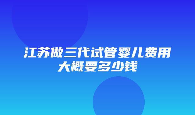 江苏做三代试管婴儿费用大概要多少钱