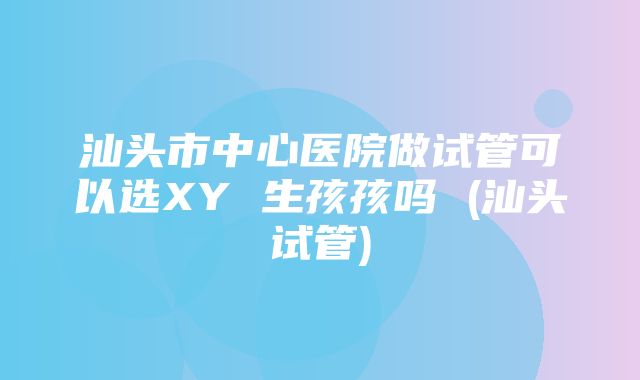 汕头市中心医院做试管可以选XY 生孩孩吗 (汕头试管)