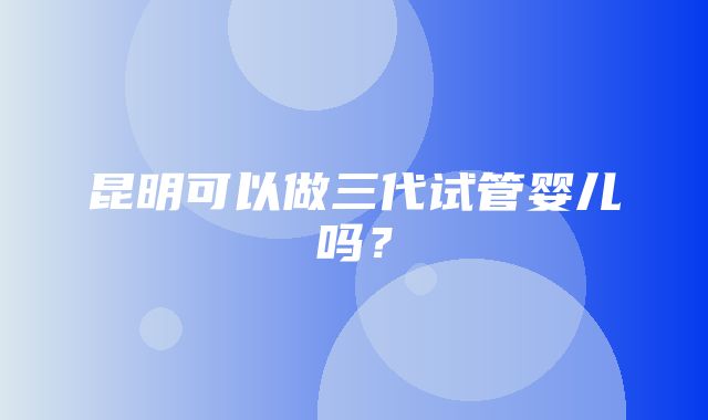 昆明可以做三代试管婴儿吗？