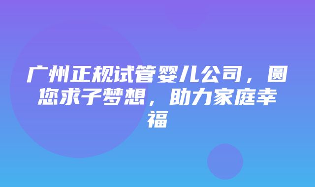 广州正规试管婴儿公司，圆您求子梦想，助力家庭幸福