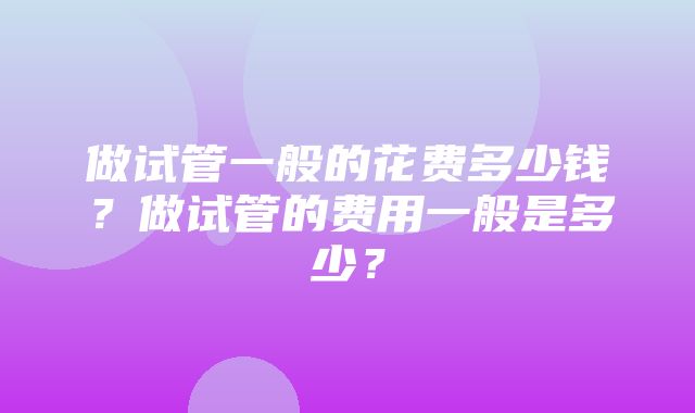 做试管一般的花费多少钱？做试管的费用一般是多少？