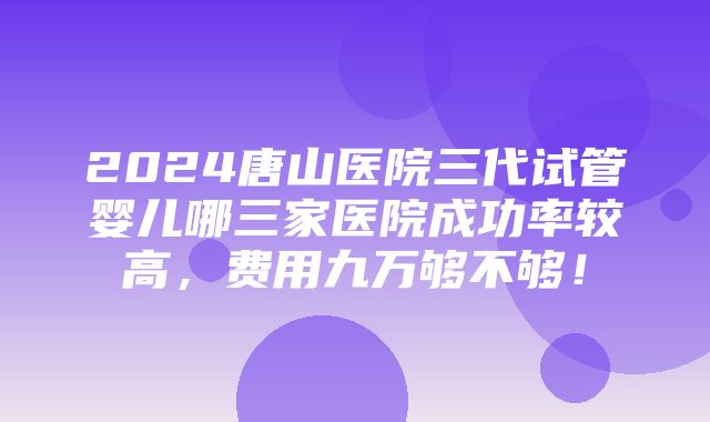 2024唐山医院三代试管婴儿哪三家医院成功率较高，费用九万够不够！