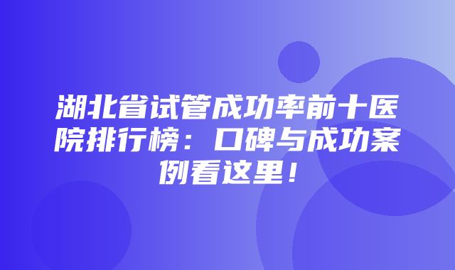 湖北省试管成功率前十医院排行榜：口碑与成功案例看这里！