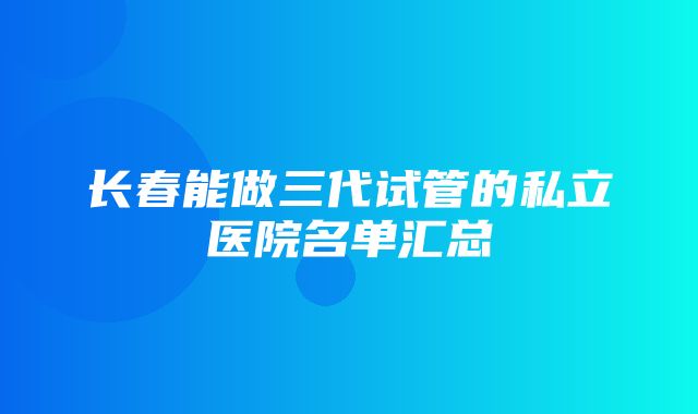 长春能做三代试管的私立医院名单汇总