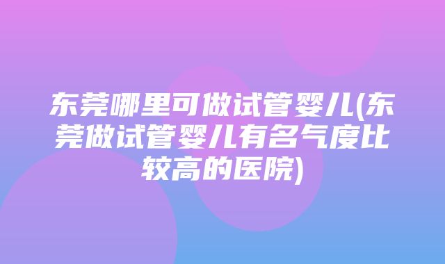 东莞哪里可做试管婴儿(东莞做试管婴儿有名气度比较高的医院)