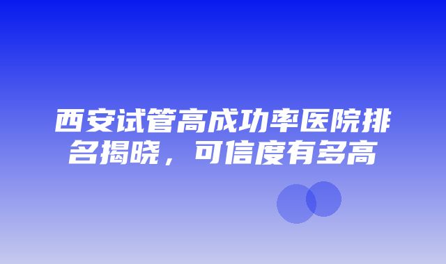 西安试管高成功率医院排名揭晓，可信度有多高