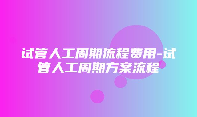 试管人工周期流程费用-试管人工周期方案流程