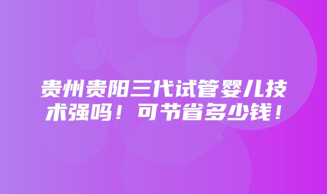 贵州贵阳三代试管婴儿技术强吗！可节省多少钱！