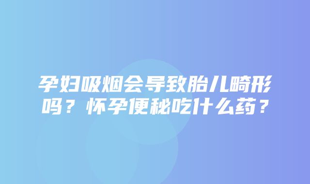 孕妇吸烟会导致胎儿畸形吗？怀孕便秘吃什么药？