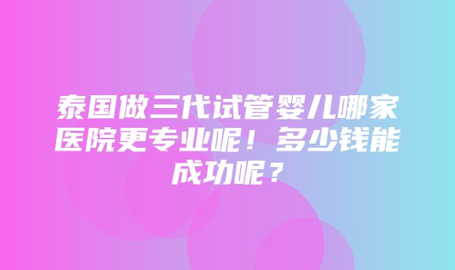 泰国做三代试管婴儿哪家医院更专业呢！多少钱能成功呢？