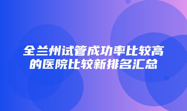 全兰州试管成功率比较高的医院比较新排名汇总