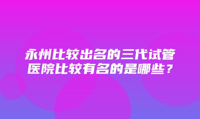 永州比较出名的三代试管医院比较有名的是哪些？