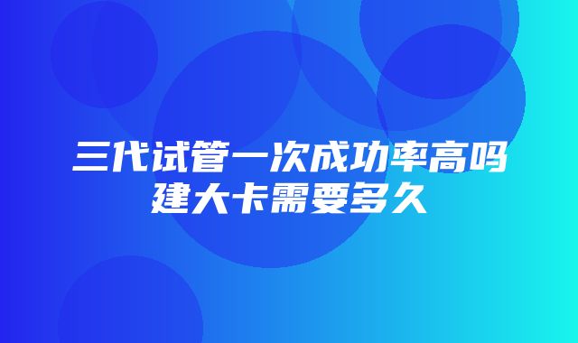 三代试管一次成功率高吗建大卡需要多久