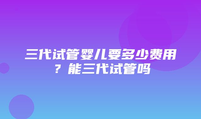 三代试管婴儿要多少费用？能三代试管吗